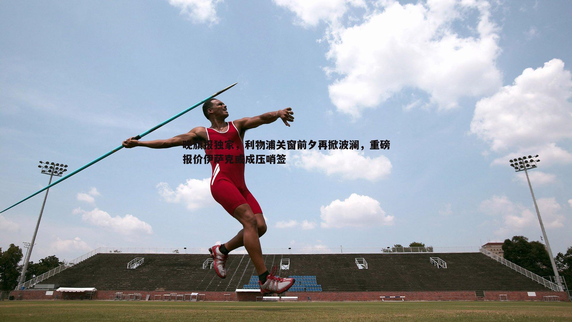 晚旗报独家，利物浦关窗前夕再掀波澜，重磅报价伊萨克或成压哨签