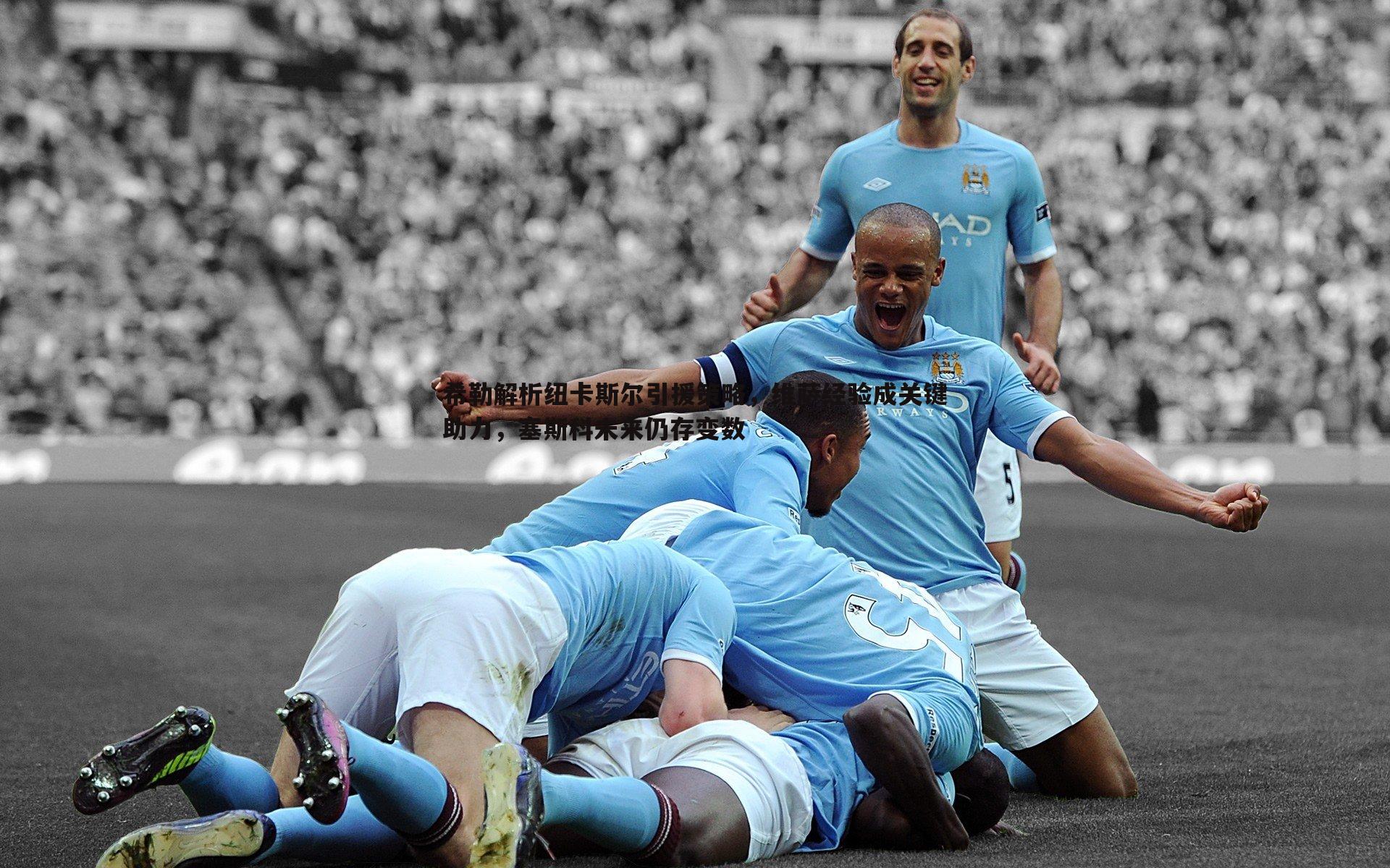 希勒解析纽卡斯尔引援策略,维萨经验成关键助力,塞斯科未来仍存变数